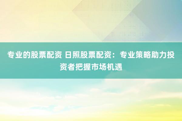 专业的股票配资 日照股票配资：专业策略助力投资者把握市场机遇