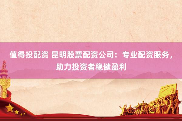 值得投配资 昆明股票配资公司：专业配资服务，助力投资者稳健盈利
