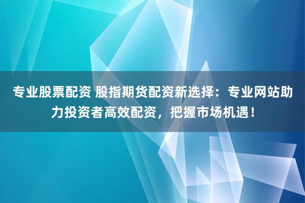 专业股票配资 股指期货配资新选择：专业网站助力投资者高效配资，把握市场机遇！