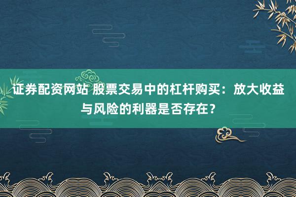 证券配资网站 股票交易中的杠杆购买：放大收益与风险的利器是否存在？