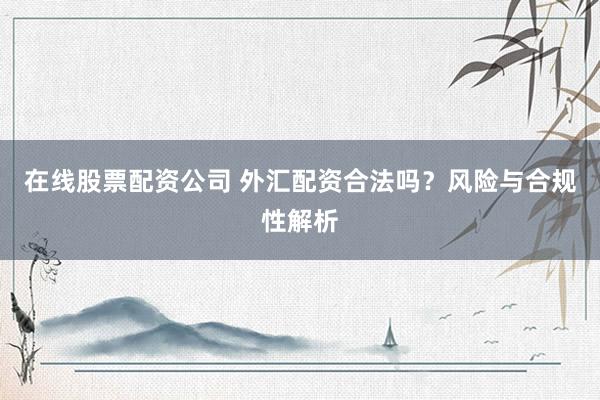 在线股票配资公司 外汇配资合法吗？风险与合规性解析