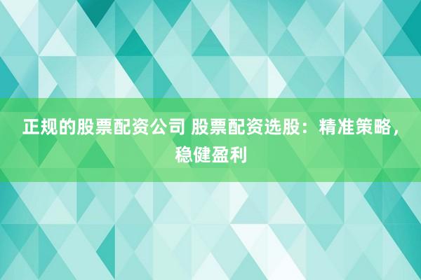 正规的股票配资公司 股票配资选股：精准策略，稳健盈利