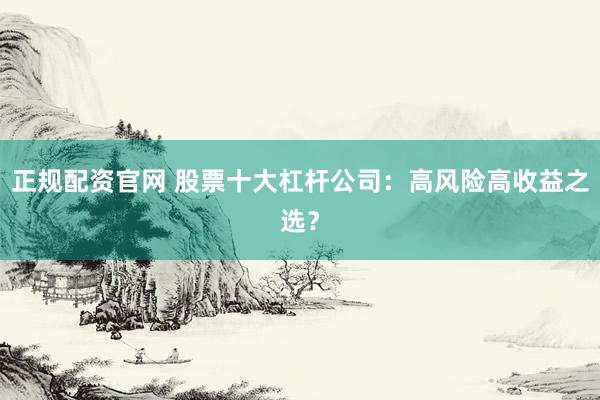 正规配资官网 股票十大杠杆公司：高风险高收益之选？