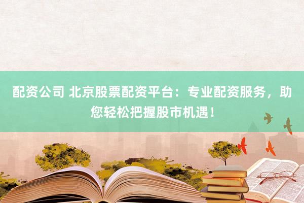配资公司 北京股票配资平台：专业配资服务，助您轻松把握股市机遇！
