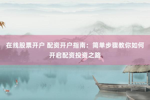 在线股票开户 配资开户指南：简单步骤教你如何开启配资投资之路