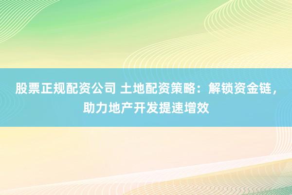 股票正规配资公司 土地配资策略：解锁资金链，助力地产开发提速增效