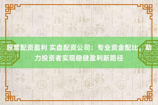 股票配资盈利 实盘配资公司：专业资金配比，助力投资者实现稳健盈利新路径