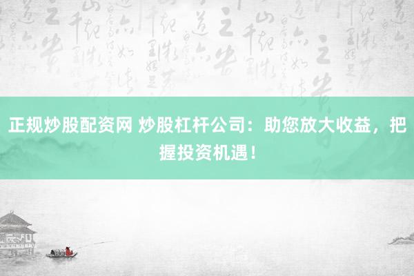正规炒股配资网 炒股杠杆公司：助您放大收益，把握投资机遇！