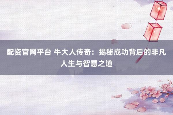 配资官网平台 牛大人传奇：揭秘成功背后的非凡人生与智慧之道