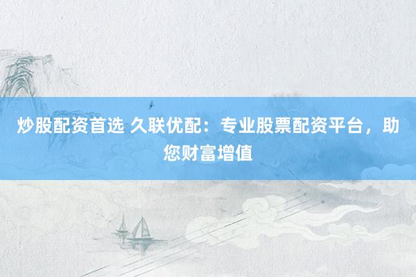 炒股配资首选 久联优配：专业股票配资平台，助您财富增值