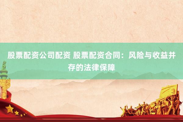 股票配资公司配资 股票配资合同：风险与收益并存的法律保障