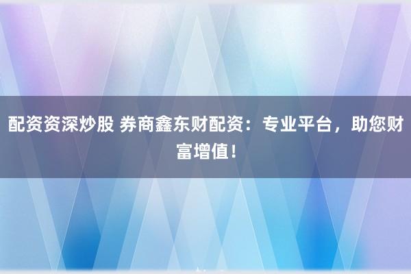 配资资深炒股 券商鑫东财配资：专业平台，助您财富增值！