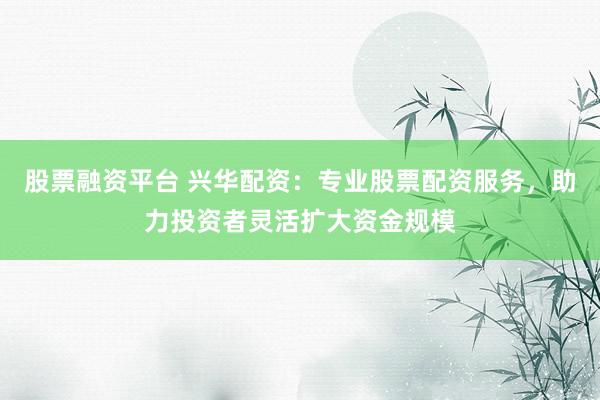 股票融资平台 兴华配资：专业股票配资服务，助力投资者灵活扩大资金规模