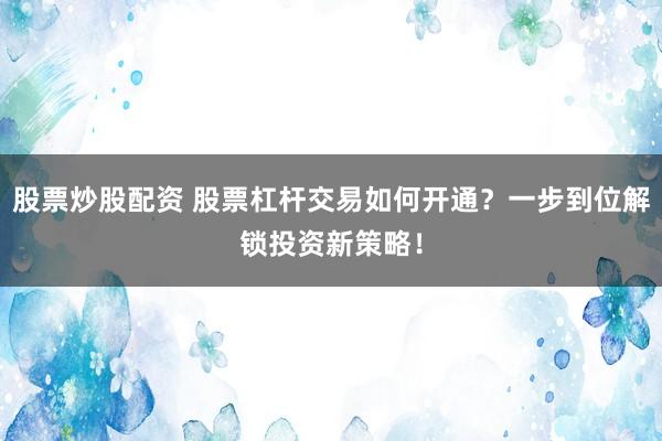 股票炒股配资 股票杠杆交易如何开通？一步到位解锁投资新策略！