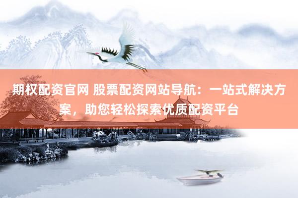 期权配资官网 股票配资网站导航：一站式解决方案，助您轻松探索优质配资平台