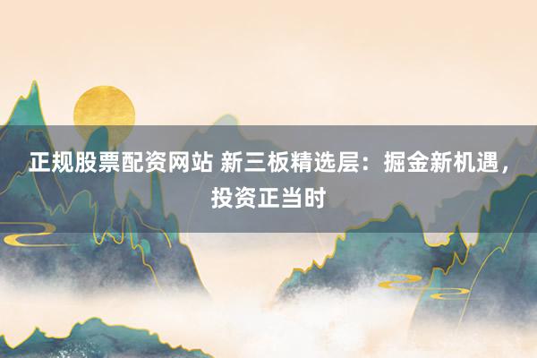 正规股票配资网站 新三板精选层：掘金新机遇，投资正当时