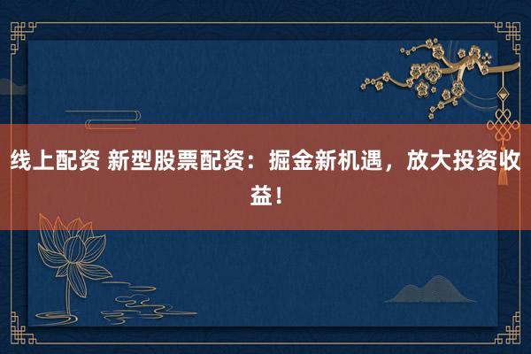 线上配资 新型股票配资：掘金新机遇，放大投资收益！