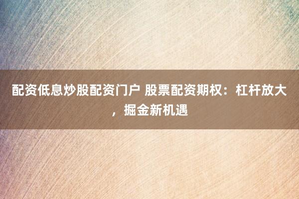 配资低息炒股配资门户 股票配资期权：杠杆放大，掘金新机遇