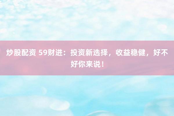 炒股配资 59财进：投资新选择，收益稳健，好不好你来说！