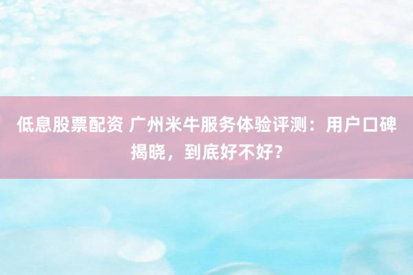 低息股票配资 广州米牛服务体验评测：用户口碑揭晓，到底好不好？