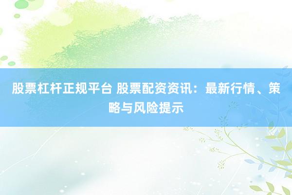 股票杠杆正规平台 股票配资资讯：最新行情、策略与风险提示