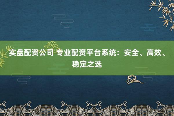 实盘配资公司 专业配资平台系统：安全、高效、稳定之选