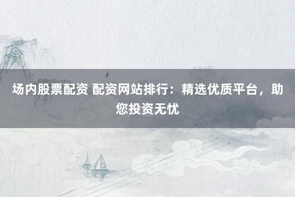 场内股票配资 配资网站排行：精选优质平台，助您投资无忧