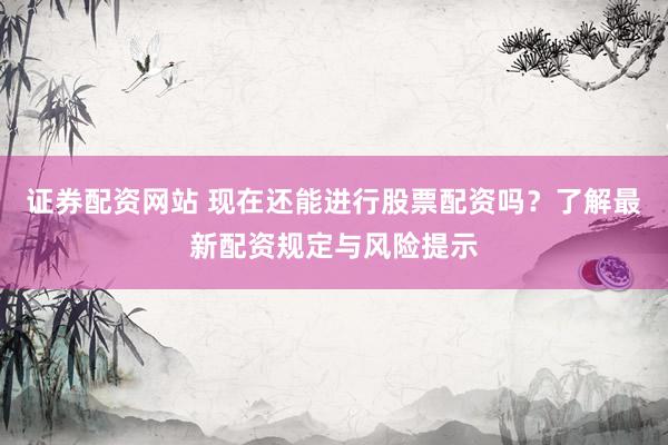 证券配资网站 现在还能进行股票配资吗？了解最新配资规定与风险提示