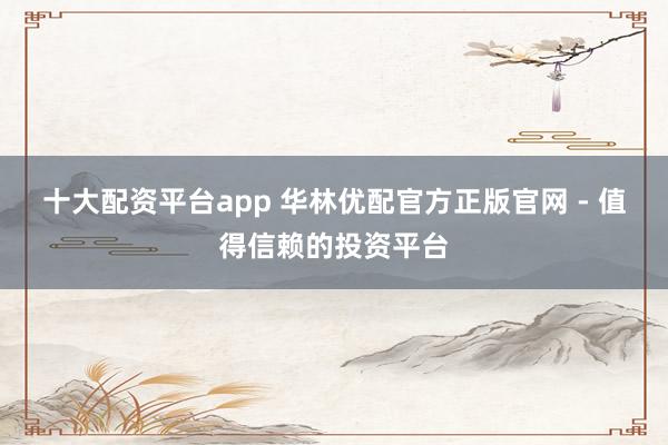 十大配资平台app 华林优配官方正版官网 - 值得信赖的投资平台
