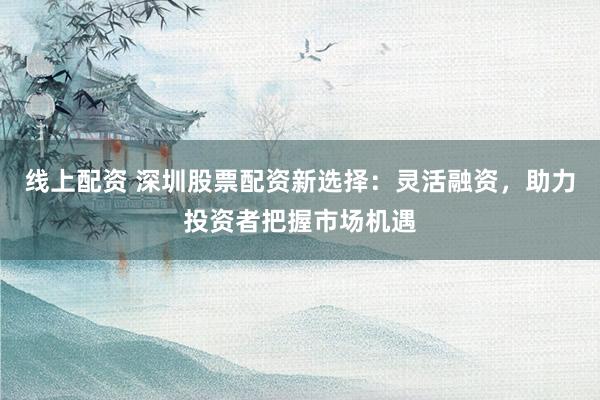 线上配资 深圳股票配资新选择：灵活融资，助力投资者把握市场机遇