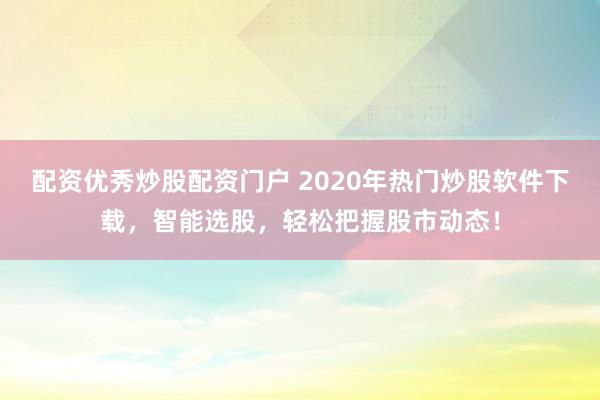 配资优秀炒股配资门户 2020年热门炒股软件下载，智能选股，轻松把握股市动态！