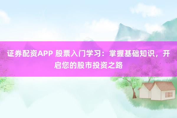 证券配资APP 股票入门学习：掌握基础知识，开启您的股市投资之路