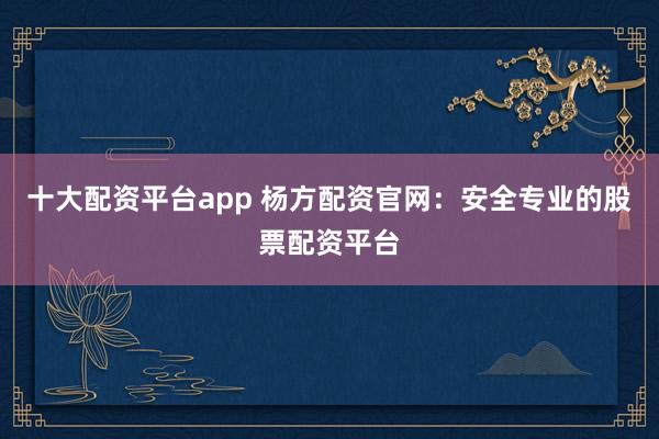 十大配资平台app 杨方配资官网：安全专业的股票配资平台