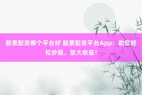 股票配资哪个平台好 股票配资平台App：助您轻松炒股，放大收益！