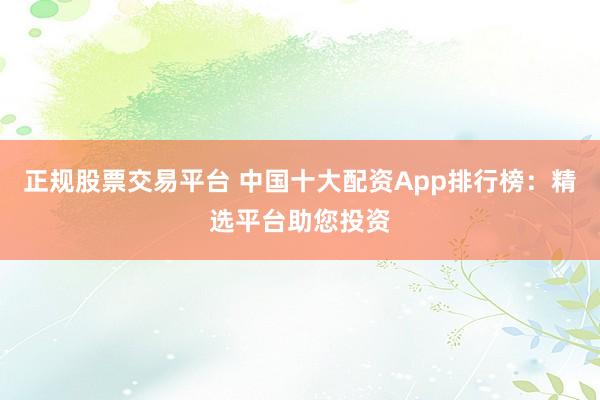正规股票交易平台 中国十大配资App排行榜：精选平台助您投资