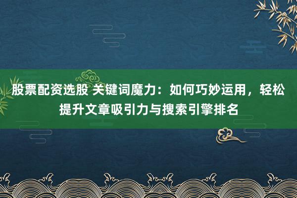 股票配资选股 关键词魔力:如何巧妙运用,轻松提升文章吸引力与搜索引擎排名