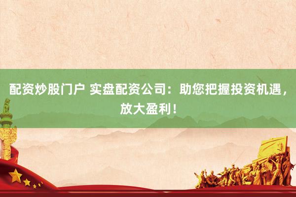 配资炒股门户 实盘配资公司：助您把握投资机遇，放大盈利！