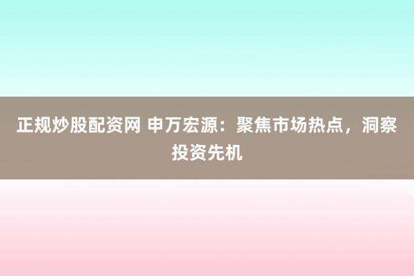 正规炒股配资网 申万宏源：聚焦市场热点，洞察投资先机