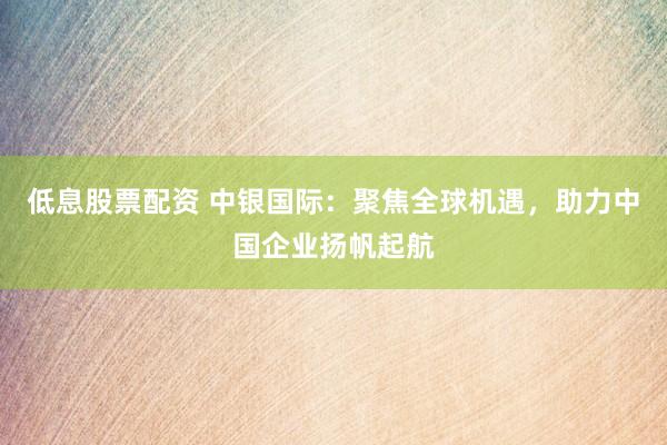 低息股票配资 中银国际：聚焦全球机遇，助力中国企业扬帆起航