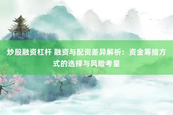 炒股融资杠杆 融资与配资差异解析：资金筹措方式的选择与风险考量