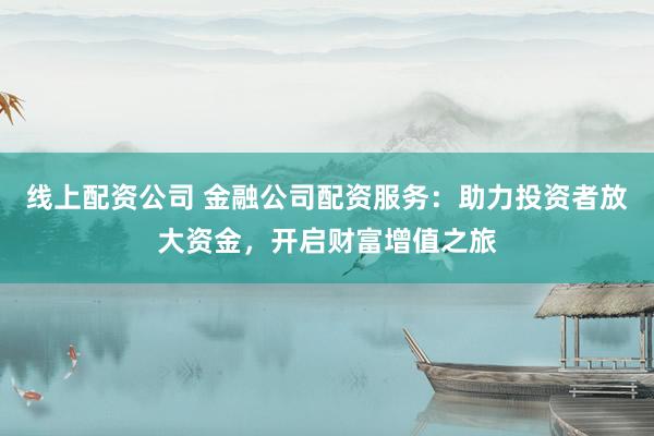 线上配资公司 金融公司配资服务：助力投资者放大资金，开启财富增值之旅