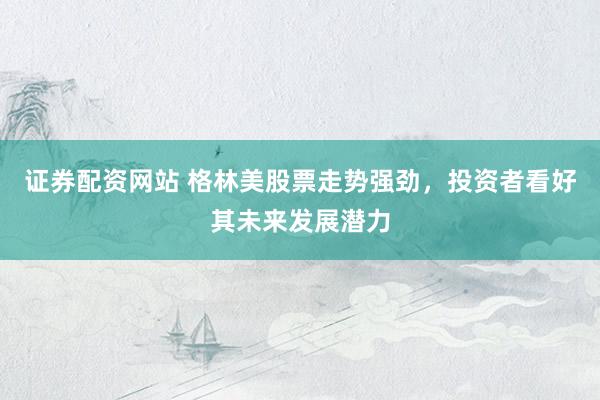 证券配资网站 格林美股票走势强劲，投资者看好其未来发展潜力