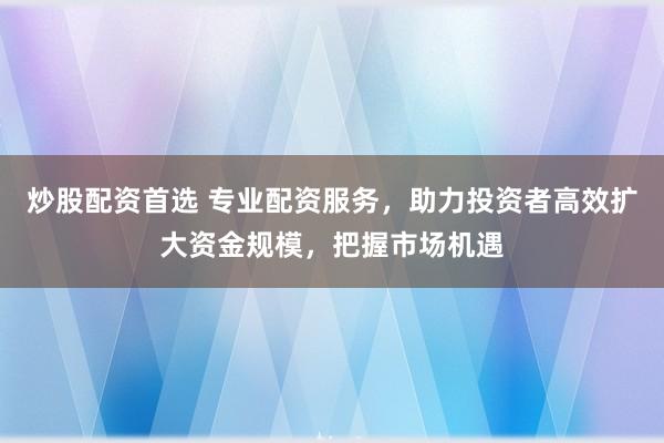 炒股配资首选 专业配资服务，助力投资者高效扩大资金规模，把握市场机遇