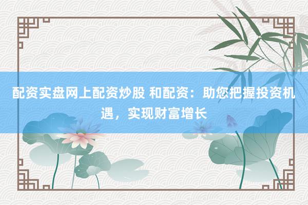 配资实盘网上配资炒股 和配资：助您把握投资机遇，实现财富增长
