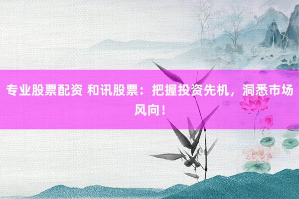 专业股票配资 和讯股票：把握投资先机，洞悉市场风向！