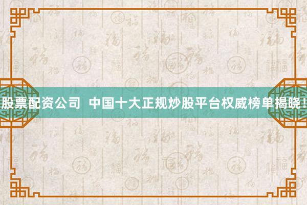 股票配资公司  中国十大正规炒股平台权威榜单揭晓！