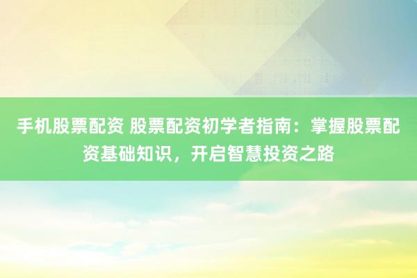 手机股票配资 股票配资初学者指南：掌握股票配资基础知识，开启智慧投资之路