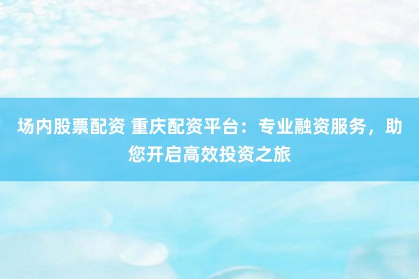 场内股票配资 重庆配资平台：专业融资服务，助您开启高效投资之旅