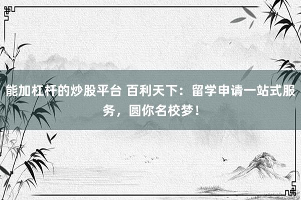 能加杠杆的炒股平台 百利天下：留学申请一站式服务，圆你名校梦！