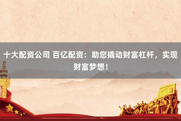 十大配资公司 百亿配资：助您撬动财富杠杆，实现财富梦想！